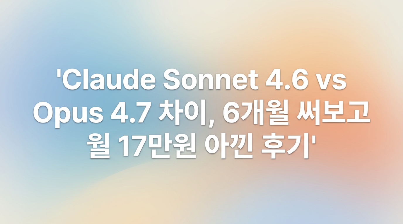 Claude Sonnet 4.6 vs Opus 4.7 차이, 6개월 써보고 월 17만원 아낀 후기